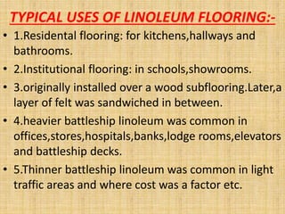 TYPICAL USES OF LINOLEUM FLOORING:-
• 1.Residental flooring: for kitchens,hallways and
bathrooms.
• 2.Institutional flooring: in schools,showrooms.
• 3.originally installed over a wood subflooring.Later,a
layer of felt was sandwiched in between.
• 4.heavier battleship linoleum was common in
offices,stores,hospitals,banks,lodge rooms,elevators
and battleship decks.
• 5.Thinner battleship linoleum was common in light
traffic areas and where cost was a factor etc.
 