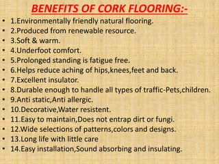 BENEFITS OF CORK FLOORING:-
• 1.Environmentally friendly natural flooring.
• 2.Produced from renewable resource.
• 3.Soft & warm.
• 4.Underfoot comfort.
• 5.Prolonged standing is fatigue free.
• 6.Helps reduce aching of hips,knees,feet and back.
• 7.Excellent insulator.
• 8.Durable enough to handle all types of traffic-Pets,children.
• 9.Anti static,Anti allergic.
• 10.Decorative,Water resistent.
• 11.Easy to maintain,Does not entrap dirt or fungi.
• 12.Wide selections of patterns,colors and designs.
• 13.Long life with little care
• 14.Easy installation,Sound absorbing and insulating.
 