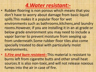 4.Water resistant:-
• Rubber flooring is non porous which means that you
don’t have to worry about damage from basic liquid
spills.This makes it a popular floor for wet
environments such as bathrooms,kitchens,and laundry
rooms.However, if you are installing it in an at grade or
below grade environment you may need to include a
vapor barrier to prevent moisture from seeping up
from underneath.Some rubber floor tiles also come
specially treated to deal with particularly moist
environments.
• 5.Fire and burn resistent:-This material is resistant to
burns left from cigarette butts and other small heat
sources.It is also non-toxic,and will not release noxious
fumes into the air in case of fire.
 