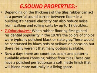 6.SOUND PROPERTIES:-
• Depending on the thickness of the tiles,rubber can act
as a powerful sound barrier between floors in a
building.It’s natural elasticity can also reduce noise
from walking and rolling carts by up to 18 decibles.
• 7.Color choices:-When rubber flooring first gained
residential popularity in the 1970’s the colors of choice
were typically polished black or slate gray.These would
be contrasted by blues,reds,or yellows on occasion,but
there really weren’t that many options available.
• Now a days there are countless colors and patterns
available when choosing rubber floor tiles.These can
have a polished perfection,or a soft matte finish that
will blend more naturally in a living space.
 
