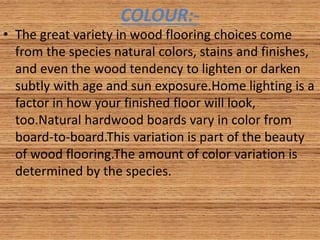 COLOUR:-
• The great variety in wood flooring choices come
from the species natural colors, stains and finishes,
and even the wood tendency to lighten or darken
subtly with age and sun exposure.Home lighting is a
factor in how your finished floor will look,
too.Natural hardwood boards vary in color from
board-to-board.This variation is part of the beauty
of wood flooring.The amount of color variation is
determined by the species.
 