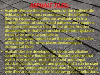 ASPHALT TILES:-
• Asphalt tiles are the true pioneers of the resilient tile
field,and are the most economical of the different
flooring types.Asphalt tiles are available only in a
limited number of colours and patterns and require a
bit more maintenance than do the others.Another
disadvantage is that it is considerably more rigid,so it
tends to be more susceptible to
cracking.However,seems to be the perfect choice for
utility areas or for other places demanding an
economical floor.
• Asphalt tiles are developed for damp and alkaline
conditions where linoleum just doesn’t perform that
well.It is extremely resistant to mold and fungal
attack,mild acids,and oils and grease,and it can be used
where floor temperature is less than 27degree C.That is
why they are used so often in below-grade applications.
 