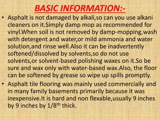 BASIC INFORMATION:-
• Asphalt is not damaged by alkali,so can you use alkani
cleaners on it.Simply damp mop as recommended for
vinyl.When soil is not removed by damp-mopping,wash
with detergent and water,or mild ammonia and water
solution,and rinse well.Also it can be inadvertently
softened/dissolved by solvents,so do not use
solvents,or solvent-based polishing waxes on it.So be
sure and wax only with water-based wax.Also, the floor
can be softened by grease so wipe up spills promptly.
• Asphalt tile flooring was mainly used commercially and
in many family basements primarily because it was
inexpensive.It is hard and non flexable,usually 9 inches
by 9 inches by 1/8th thick.
 