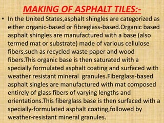 MAKING OF ASPHALT TILES:-
• In the United States,asphalt shingles are categorized as
either organic-based or fibreglass-based.Organic based
asphalt shingles are manufactured with a base (also
termed mat or substrate) made of various cellulose
fibers,such as recycled waste paper and wood
fibers.This organic base is then saturated with a
specially formulated asphalt coating and surfaced with
weather resistant mineral granules.Fiberglass-based
asphalt singles are manufactured with mat composed
entirely of glass fibers of varying lengths and
orientations.This fiberglass base is then surfaced with a
specially-formulated asphalt coating,followed by
weather-resistant mineral granules.
 