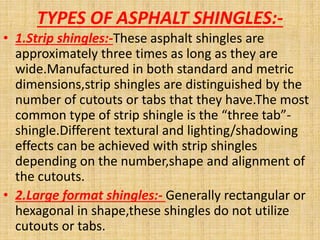 TYPES OF ASPHALT SHINGLES:-
• 1.Strip shingles:-These asphalt shingles are
approximately three times as long as they are
wide.Manufactured in both standard and metric
dimensions,strip shingles are distinguished by the
number of cutouts or tabs that they have.The most
common type of strip shingle is the “three tab”-
shingle.Different textural and lighting/shadowing
effects can be achieved with strip shingles
depending on the number,shape and alignment of
the cutouts.
• 2.Large format shingles:- Generally rectangular or
hexagonal in shape,these shingles do not utilize
cutouts or tabs.
 