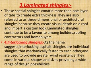 3.Laminated shingles:-
• These special shingles conatin more than one layer
of tabs to create extra thickness.They are also
referred to as three-dimensional or architectural
shingles because they create visual depth on a roof
and impart a custom look.Laminated shingles
continue to be a favourite among builders,roofing
contractors and homebuyers.
• 4.Interlocking shingles:-As the name
suggests,interlocking asphalt shingles are individual
shingles that mechanically fasten to each other,and
are used to provide greater wind resistence.They
come in various shapes and sizes providing a wide
range of design possibilities.
 