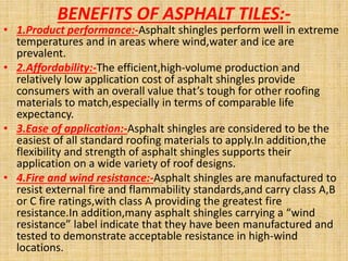 BENEFITS OF ASPHALT TILES:-
• 1.Product performance:-Asphalt shingles perform well in extreme
temperatures and in areas where wind,water and ice are
prevalent.
• 2.Affordability:-The efficient,high-volume production and
relatively low application cost of asphalt shingles provide
consumers with an overall value that’s tough for other roofing
materials to match,especially in terms of comparable life
expectancy.
• 3.Ease of application:-Asphalt shingles are considered to be the
easiest of all standard roofing materials to apply.In addition,the
flexibility and strength of asphalt shingles supports their
application on a wide variety of roof designs.
• 4.Fire and wind resistance:-Asphalt shingles are manufactured to
resist external fire and flammability standards,and carry class A,B
or C fire ratings,with class A providing the greatest fire
resistance.In addition,many asphalt shingles carrying a “wind
resistance” label indicate that they have been manufactured and
tested to demonstrate acceptable resistance in high-wind
locations.
 