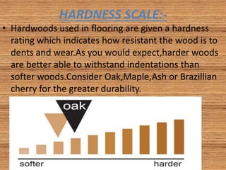 HARDNESS SCALE:-
• Hardwoods used in flooring are given a hardness
rating which indicates how resistant the wood is to
dents and wear.As you would expect,harder woods
are better able to withstand indentations than
softer woods.Consider Oak,Maple,Ash or Brazillian
cherry for the greater durability.
 