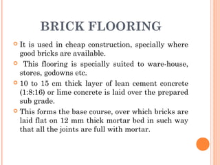 BRICK FLOORING
 It is used in cheap construction, specially where
good bricks are available.
 This flooring is specially suited to ware-house,
stores, godowns etc.
 10 to 15 cm thick layer of lean cement concrete
(1:8:16) or lime concrete is laid over the prepared
sub grade.
 This forms the base course, over which bricks are
laid flat on 12 mm thick mortar bed in such way
that all the joints are full with mortar.
 