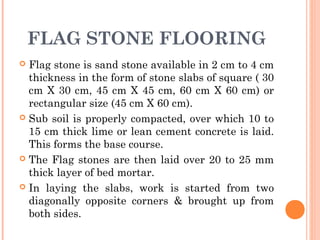 FLAG STONE FLOORING
 Flag stone is sand stone available in 2 cm to 4 cm
thickness in the form of stone slabs of square ( 30
cm X 30 cm, 45 cm X 45 cm, 60 cm X 60 cm) or
rectangular size (45 cm X 60 cm).
 Sub soil is properly compacted, over which 10 to
15 cm thick lime or lean cement concrete is laid.
This forms the base course.
 The Flag stones are then laid over 20 to 25 mm
thick layer of bed mortar.
 In laying the slabs, work is started from two
diagonally opposite corners & brought up from
both sides.
 