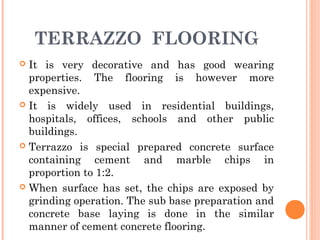 TERRAZZO FLOORING
 It is very decorative and has good wearing
properties. The flooring is however more
expensive.
 It is widely used in residential buildings,
hospitals, offices, schools and other public
buildings.
 Terrazzo is special prepared concrete surface
containing cement and marble chips in
proportion to 1:2.
 When surface has set, the chips are exposed by
grinding operation. The sub base preparation and
concrete base laying is done in the similar
manner of cement concrete flooring.
 