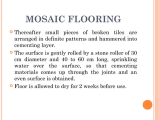 MOSAIC FLOORING
 Thereafter small pieces of broken tiles are
arranged in definite patterns and hammered into
cementing layer.
 The surface is gently rolled by a stone roller of 30
cm diameter and 40 to 60 cm long, sprinkling
water over the surface, so that cementing
materials comes up through the joints and an
even surface is obtained.
 Floor is allowed to dry for 2 weeks before use.
 