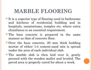 MARBLE FLOORING
 It is a superior type of flooring used in bathrooms
and kitchens of residential building and in
hospitals, sanatoriums, temples etc. where extra
cleanliness is an essential requirement.
 The base concrete is prepared in the same
manner as that of concrete floor.
 Over the base concrete, 20 mm thick bedding
mortar of either 1:4 cement-sand mix is spread
under the area of each individual slab.
 The marble slab is then laid over it, gently
pressed with the wooden mallet and leveled. The
paved area is properly cured for about a week.
 