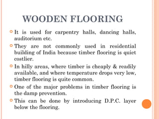WOODEN FLOORING
 It is used for carpentry halls, dancing halls,
auditorium etc.
 They are not commonly used in residential
building of India because timber flooring is quiet
costlier.
 In hilly areas, where timber is cheaply & readily
available, and where temperature drops very low,
timber flooring is quite common.
 One of the major problems in timber flooring is
the damp prevention.
 This can be done by introducing D.P.C. layer
below the flooring.
 