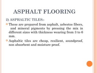ASPHALT FLOORING
2) ASPHALTIC TILES:-
 These are prepared from asphalt, asbestos fibers,
and mineral pigments by pressing the mix in
different sizes with thickness wearing from 3 to 6
mm.
 Asphaltic tiles are cheap, resilient, soundproof,
non absorbent and moisture proof.
 