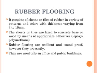 RUBBER FLOORING
 It consists of sheets or tiles of rubber in variety of
patterns and colors with thickness varying from
3 to 10mm.
 The sheets or tiles are fixed to concrete base or
wood by means of appropriate adhesives ( epoxy-
polyurethane).
 Rubber flooring are resilient and sound proof,
however they are costly.
 They are used only in office and public buildings.
 
