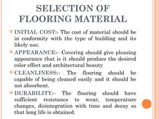 SELECTION OF
FLOORING MATERIAL
 INITIAL COST:- The cost of material should be
in conformity with the type of building and its
likely use.
 APPEARANCE:– Covering should give pleasing
appearance that is it should produce the desired
color effect and architectural beauty
 CLEANLINESS:– The flooring should be
capable of being cleaned easily and it should be
not absorbent.
 DURABILITY:– The flooring should have
sufficient resistance to wear, temperature
changes, disintegration with time and decay so
that long life is obtained.
 