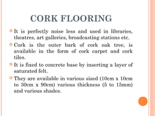 CORK FLOORING
 It is perfectly noise less and used in libraries,
theatres, art galleries, broadcasting stations etc.
 Cork is the outer bark of cork oak tree, is
available in the form of cork carpet and cork
tiles.
 It is fixed to concrete base by inserting a layer of
saturated felt.
 They are available in various sized (10cm x 10cm
to 30cm x 90cm) various thickness (5 to 15mm)
and various shades.
 