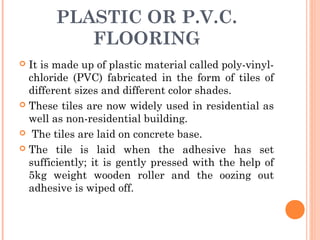 PLASTIC OR P.V.C.
FLOORING
 It is made up of plastic material called poly-vinyl-
chloride (PVC) fabricated in the form of tiles of
different sizes and different color shades.
 These tiles are now widely used in residential as
well as non-residential building.
 The tiles are laid on concrete base.
 The tile is laid when the adhesive has set
sufficiently; it is gently pressed with the help of
5kg weight wooden roller and the oozing out
adhesive is wiped off.
 