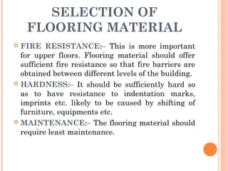 SELECTION OF
FLOORING MATERIAL
 FIRE RESISTANCE:– This is more important
for upper floors. Flooring material should offer
sufficient fire resistance so that fire barriers are
obtained between different levels of the building.
 HARDNESS:– It should be sufficiently hard so
as to have resistance to indentation marks,
imprints etc. likely to be caused by shifting of
furniture, equipments etc.
 MAINTENANCE:– The flooring material should
require least maintenance.
 