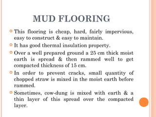 MUD FLOORING
 This flooring is cheap, hard, fairly impervious,
easy to construct & easy to maintain.
 It has good thermal insulation property.
 Over a well prepared ground a 25 cm thick moist
earth is spread & then rammed well to get
compacted thickness of 15 cm.
 In order to prevent cracks, small quantity of
chopped straw is mixed in the moist earth before
rammed.
 Sometimes, cow-dung is mixed with earth & a
thin layer of this spread over the compacted
layer.
 