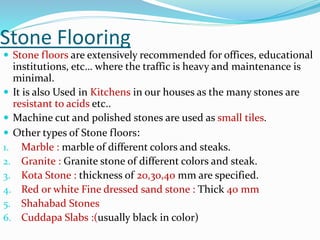 Stone Flooring
 Stone floors are extensively recommended for offices, educational
institutions, etc… where the traffic is heavy and maintenance is
minimal.
 It is also Used in Kitchens in our houses as the many stones are
resistant to acids etc..
 Machine cut and polished stones are used as small tiles.
 Other types of Stone floors:
1. Marble : marble of different colors and steaks.
2. Granite : Granite stone of different colors and steak.
3. Kota Stone : thickness of 20,30,40 mm are specified.
4. Red or white Fine dressed sand stone : Thick 40 mm
5. Shahabad Stones
6. Cuddapa Slabs :(usually black in color)
 