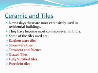 Ceramic and Tiles
 Now a days these are most extensively used in
residential buildings.
 They have become most common even in India.
 Some of the tiles used are :
Earthen ware tiles
Stone ware tiles
Terracota and faience
Glazed Tiles
Fully Virtified tiles
Porcelein tiles
 