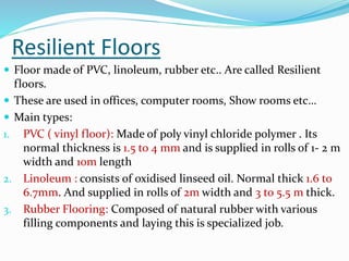 Resilient Floors
 Floor made of PVC, linoleum, rubber etc.. Are called Resilient
floors.
 These are used in offices, computer rooms, Show rooms etc…
 Main types:
1. PVC ( vinyl floor): Made of poly vinyl chloride polymer . Its
normal thickness is 1.5 to 4 mm and is supplied in rolls of 1- 2 m
width and 10m length
2. Linoleum : consists of oxidised linseed oil. Normal thick 1.6 to
6.7mm. And supplied in rolls of 2m width and 3 to 5.5 m thick.
3. Rubber Flooring: Composed of natural rubber with various
filling components and laying this is specialized job.
 