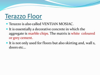 Terazzo Floor
 Terazzo is also called VENTIAN MOSIAC.
 It is essentially a decorative concrete in which the
aggregate is marble chips. The matrix is white coloured
or grey cement.
 It is not only used for floors but also skirting and, wall s,
doors etc…
 