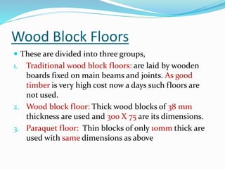 Wood Block Floors
 These are divided into three groups,
1. Traditional wood block floors: are laid by wooden
boards fixed on main beams and joints. As good
timber is very high cost now a days such floors are
not used.
2. Wood block floor: Thick wood blocks of 38 mm
thickness are used and 300 X 75 are its dimensions.
3. Paraquet floor: Thin blocks of only 10mm thick are
used with same dimensions as above
 