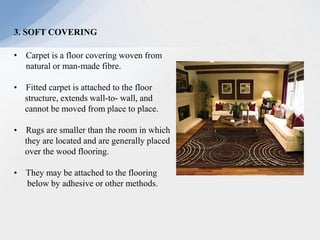 3. SOFT COVERING
• Carpet is a floor covering woven from
natural or man-made fibre.
• Fitted carpet is attached to the floor
structure, extends wall-to- wall, and
cannot be moved from place to place.
• Rugs are smaller than the room in which
they are located and are generally placed
over the wood flooring.
• They may be attached to the flooring
below by adhesive or other methods.
 