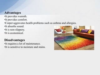 Advantages
•It provides warmth.
•It provides comfort.
•Carpet aggravates health problems such as asthma and allergies.
•It absorbs sound.
•It is non-slippery.
•It is economical.
Disadvantages
•It requires a lot of maintenance.
•It is sensitive to moisture and stains.
 
