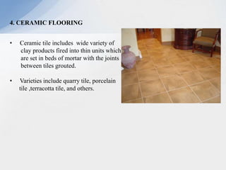 4. CERAMIC FLOORING
• Ceramic tile includes wide variety of
clay products fired into thin units which
are set in beds of mortar with the joints
between tiles grouted.
• Varieties include quarry tile, porcelain
tile ,terracotta tile, and others.
 