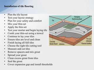 Installation of tile flooring
• Plan the tile layout
• Test your layout strategy
• Plan for your safety and comfort
• Mix your thin-set
• Apply the thin-set
• Test your mortar and begin laying tile
• Comb your thin-set using a trowel
• Continue to lay your tiles
• Ensure tiles are level and clean
• Finish laying all full tiles
• Choose the right tile cutting tool
• Measure and cut tiles
• Remove spacers and mix grout
• Spread your grout
• Clean excess grout from tiles
• Seal the grout
• Cover expansion gap and install thresholds
 