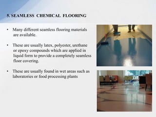 5. SEAMLESS CHEMICAL FLOORING
• Many different seamless flooring materials
are available.
• These are usually latex, polyester, urethane
or epoxy compounds which are applied in
liquid form to provide a completely seamless
floor covering.
• These are usually found in wet areas such as
laboratories or food processing plants
 