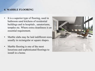 6. MARBLE FLOORING
• It is a superior type of flooring, used in
bathroom sand kitchens of residential
buildings and in hospitals , sanatoriums,
temples etc. Where extra cleanliness is an
essential requirement.
• Marble slabs may be laid indifferent sizes,
usually in rectangular or square shapes.
• Marble flooring is one of the most
luxurious and sophisticated floorings to
install in a home.
 