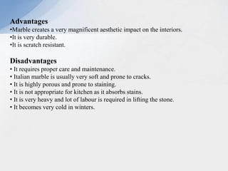 Advantages
•Marble creates a very magnificent aesthetic impact on the interiors.
•It is very durable.
•It is scratch resistant.
Disadvantages
• It requires proper care and maintenance.
• Italian marble is usually very soft and prone to cracks.
• It is highly porous and prone to staining.
• It is not appropriate for kitchen as it absorbs stains.
• It is very heavy and lot of labour is required in lifting the stone.
• It becomes very cold in winters.
 
