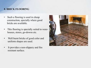 8. BRICK FLOORING
• Such a flooring is used in cheap
construction, specially where good
bricks are available.
• This flooring is specially suited to ware-
houses, stores, go-downs etc.
• Well burnt bricks of good color and
uniform shapes are used.
• It provides a non-slippery and fire
resistant surface.
 