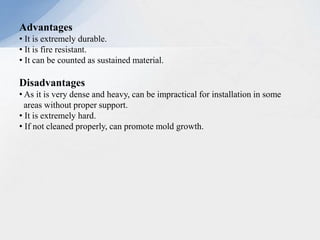 Advantages
• It is extremely durable.
• It is fire resistant.
• It can be counted as sustained material.
Disadvantages
• As it is very dense and heavy, can be impractical for installation in some
areas without proper support.
• It is extremely hard.
• If not cleaned properly, can promote mold growth.
 