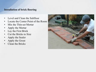 Installation of brick flooring
• Level and Clean the Subfloor
• Locate the Center Point of the Room
• Mix the Thin-set Mortar
• Apply the Mortar
• Lay the First Brick
• Cut the Bricks to Size
• Apply the Sealer
• Apply the Grout
• Clean the Bricks
 