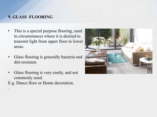 9. GLASS FLOORING
• This is a special purpose flooring, used
in circumstances where it is desired to
transmit light from upper floor to lower
areas.
• Glass flooring is generally bacteria and
dirt-resistant.
• Glass flooring is very costly, and not
commonly used.
E.g. Dance floor or Home decoration.
.
 