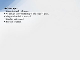 Advantages
• It is aesthetically pleasing.
• We can get tailor made shapes and sizes of glass.
• It is great insulation material.
• It is also waterproof.
• It is easy to clean.
 