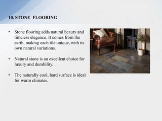 10. STONE FLOORING
• Stone flooring adds natural beauty and
timeless elegance. It comes from the
earth, making each tile unique, with its
own natural variations.
• Natural stone is an excellent choice for
luxury and durability.
• The naturally cool, hard surface is ideal
for warm climates.
 