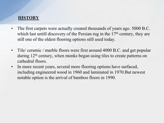• The first carpets were actually created thousands of years ago. 5000 B.C.
which last untill discovery of the Persian rug in the 17th century, they are
still one of the oldest flooring options still used today.
• Tile/ ceramic / marble floors were first around 4000 B.C. and get popular
during 12th century, when monks began using tiles to create patterns on
cathedral floors.
• In more recent years, several more flooring options have surfaced,
including engineered wood in 1960 and laminated in 1970.But newest
notable option is the arrival of bamboo floors in 1990.
HISTORY
 