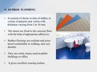 11. RUBBER FLOORING
• It consists of sheets or tiles of rubber, in
variety of patterns and colors with
thickness varying from 3 to 10 mm.
• The sheets are fixed to the concrete floor
with the help of appropriate adhesives.
• Rubber floorings are resilient and noise
proof comfortable in walking, and very
durable.
• They are costly, hence used in public
buildings or office
• It gives excellent wearing surface.
 