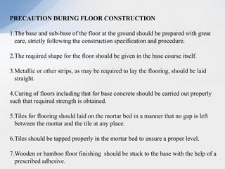 PRECAUTION DURING FLOOR CONSTRUCTION
1.The base and sub-base of the floor at the ground should be prepared with great
care, strictly following the construction specification and procedure.
2.The required shape for the floor should be given in the base course itself.
3.Metallic or other strips, as may be required to lay the flooring, should be laid
straight.
4.Curing of floors including that for base concrete should be carried out properly
such that required strength is obtained.
5.Tiles for flooring should laid on the mortar bed in a manner that no gap is left
between the mortar and the tile at any place.
6.Tiles should be tapped properly in the mortar bed to ensure a proper level.
7.Wooden or bamboo floor finishing should be stuck to the base with the help of a
prescribed adhesive.
 