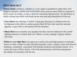 PSYCHOLOGY
Warm shades of brown, whether in a rich carpet or polished wooden floor will
suggest a genuine, neutral and comfortable place-men are most likely to respond to
brown tones favorably, so this is ideal for masculine themed areas. To add drama to
richly colored rug which will break up the area and add stimulation for the eye.
• Grey floors are relaxing or restful. Using grey flooring in a dining room can
be balanced with yellow or pink accents which lift the color and also increase
appetite. A grey floor is the perfect foil for furniture.
• Black floors are currently very popular, but they must be balanced with careful
lighting choices as a black floor can ‘flatten’ a room, making it appear shadow
and wide.
•White or very light floor can open up a small room and light parquet or laminate
floors or white washed wooden flooring naturally create a simple, rustic and relaxed
ambience, commonly associated with seaside locations and holiday homes. As a
result, this type of floor choice will work harmoniously with blues and greens-
the shades we associate with the sea.
 