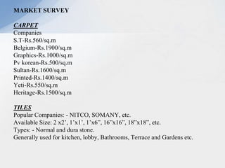 MARKET SURVEY
CARPET
Companies
S.T-Rs.560/sq.m
Belgium-Rs.1900/sq.m
Graphics-Rs.1000/sq.m
Pv korean-Rs.500/sq.m
Sultan-Rs.1600/sq.m
Printed-Rs.1400/sq.m
Yeti-Rs.550/sq.m
Heritage-Rs.1500/sq.m
TILES
Popular Companies: - NITCO, SOMANY, etc.
Available Size: 2 x2’, 1’x1’, 1’x6”, 16”x16”, 18”x18”, etc.
Types: - Normal and dura stone.
Generally used for kitchen, lobby, Bathrooms, Terrace and Gardens etc.
 