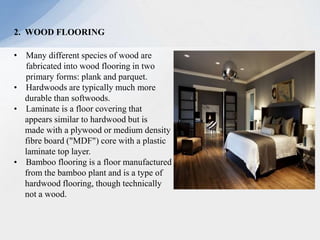2. WOOD FLOORING
• Many different species of wood are
fabricated into wood flooring in two
primary forms: plank and parquet.
• Hardwoods are typically much more
durable than softwoods.
• Laminate is a floor covering that
appears similar to hardwood but is
made with a plywood or medium density
fibre board ("MDF") core with a plastic
laminate top layer.
• Bamboo flooring is a floor manufactured
from the bamboo plant and is a type of
hardwood flooring, though technically
not a wood.
 
