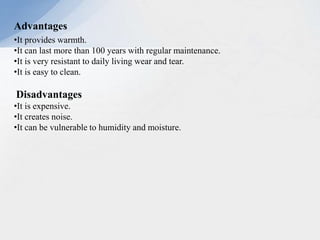 Advantages
•It provides warmth.
•It can last more than 100 years with regular maintenance.
•It is very resistant to daily living wear and tear.
•It is easy to clean.
Disadvantages
•It is expensive.
•It creates noise.
•It can be vulnerable to humidity and moisture.
 